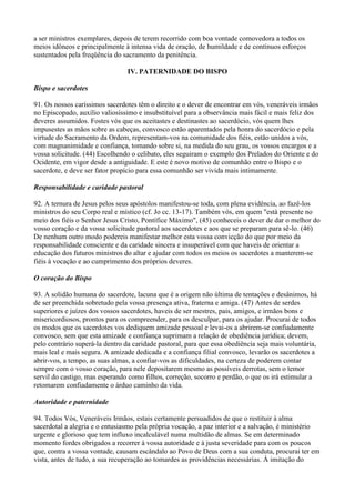 a ser ministros exemplares, depois de terem recorrido com boa vontade comovedora a todos os
meios idôneos e principalmente à intensa vida de oração, de humildade e de contínuos esforços
sustentados pela freqüência do sacramento da penitência.

                                 IV. PATERNIDADE DO BISPO

Bispo e sacerdotes

91. Os nossos caríssimos sacerdotes têm o direito e o dever de encontrar em vós, veneráveis irmãos
no Episcopado, auxílio valiosíssimo e insubstituível para a observância mais fácil e mais feliz dos
deveres assumidos. Fostes vós que os aceitastes e destinastes ao sacerdócio, vós quem lhes
impusestes as mãos sobre as cabeças, convosco estão aparentados pela honra do sacerdócio e pela
virtude do Sacramento da Ordem, representam-vos na comunidade dos fiéis, estão unidos a vós,
com magnanimidade e confiança, tomando sobre si, na medida do seu grau, os vossos encargos e a
vossa solicitude. (44) Escolhendo o celibato, eles seguiram o exemplo dos Prelados do Oriente e do
Ocidente, em vigor desde a antiguidade. E este é novo motivo de comunhão entre o Bispo e o
sacerdote, e deve ser fator propício para essa comunhão ser vivida mais intimamente.

Responsabilidade e caridade pastoral

92. A ternura de Jesus pelos seus apóstolos manifestou-se toda, com plena evidência, ao fazê-los
ministros do seu Corpo real e místico (cf. Jo cc. 13-17). Também vós, em quem "está presente no
meio dos fiéis o Senhor Jesus Cristo, Pontífice Máximo", (45) conheceis o dever de dar o melhor do
vosso coração e da vossa solicitude pastoral aos sacerdotes e aos que se preparam para sê-lo. (46)
De nenhum outro modo podereis manifestar melhor esta vossa convicção do que por meio da
responsabilidade consciente e da caridade sincera e insuperável com que haveis de orientar a
educação dos futuros ministros do altar e ajudar com todos os meios os sacerdotes a manterem-se
fiéis à vocação e ao cumprimento dos próprios deveres.

O coração do Bispo

93. A solidão humana do sacerdote, lacuna que é a origem não última de tentações e desânimos, há
de ser preenchida sobretudo pela vossa presença ativa, fraterna e amiga. (47) Antes de serdes
superiores e juízes dos vossos sacerdotes, haveis de ser mestres, pais, amigos, e irmãos bons e
misericordiosos, prontos para os compreender, para os desculpar, para os ajudar. Procurai de todos
os modos que os sacerdotes vos dediquem amizade pessoal e levai-os a abrirem-se confiadamente
convosco, sem que esta amizade e confiança suprimam a relação de obediência jurídica; devem,
pelo contrário superá-la dentro da caridade pastoral, para que essa obediência seja mais voluntária,
mais leal e mais segura. A amizade dedicada e a confiança filial convosco, levarão os sacerdotes a
abrir-vos, a tempo, as suas almas, a confiar-vos as dificuldades, na certeza de poderem contar
sempre com o vosso coração, para nele depositarem mesmo as possíveis derrotas, sem o temor
servil do castigo, mas esperando como filhos, correção, socorro e perdão, o que os irá estimular a
retomarem confiadamente o árduo caminho da vida.

Autoridade e paternidade

94. Todos Vós, Veneráveis Irmãos, estais certamente persuadidos de que o restituir à alma
sacerdotal a alegria e o entusiasmo pela própria vocação, a paz interior e a salvação, é ministério
urgente e glorioso que tem influxo incalculável numa multidão de almas. Se em determinado
momento fordes obrigados a recorrer à vossa autoridade e à justa severidade para com os poucos
que, contra a vossa vontade, causam escândalo ao Povo de Deus com a sua conduta, procurai ter em
vista, antes de tudo, a sua recuperação ao tomardes as providências necessárias. À imitação do
 