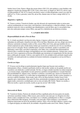 Senhor Jesus Cristo, Pastor e Bispo das nossas almas (1Pd 2,25), não quebreis a cana fendida e não
apagueis a mecha que fumega (Mt 12,20). Curai, como Jesus, as chagas (cf. Mt 9,12), salvai o que
se tenha perdido (cf. Mt 18,11), buscai com ânsia e amor a ovelha desgarrada e trazei-a ao calor do
redil (cf. Lc 15,4ss.), procurai, como Ele, até ao fim, chamar uma vez mais o amigo infiel (cf. Lc
22,48).

Magistério e vigilância

95. Temos a certeza, Veneráveis Irmãos, que não deixareis de experimentar todos os meios para
cultivar assiduamente no vosso clero, com doutrina e zelo de pastores, o ideal do celibato, e que não
perdereis nunca de vista os sacerdotes que abandonaram a casa de Deus, que é a sua própria casa,
pois eles serão para sempre vossos filhos, seja qual for o desfecho da sua dolorosa aventura.

                                     V. A PARTE DOS FIÉIS

Responsabilidade de todo o Povo de Deus

96. A virtude sacerdotal é um bem de toda a Igreja, é riqueza e glória que, não sendo humanas,
redundam em edificação e benefício de todo o Povo de Deus. Queremos, por isso, dirigir esta nossa
afetuosa e premente exortação a todos os fiéis, nossos filhos em Cristo, para que também eles se
sintam responsáveis pela virtude destes irmãos que assumiram a missão de servi-los no sacerdócio
para os levar à salvação. Rezai e trabalhai pelas vocações sacerdotais, ajudai os sacerdotes com
dedicação e amor filial, com dócil cooperação a eles dada, com a intenção bem determinada de
oferecer-lhes o conforto da alegre correspondência aos seus cuidados pastorais. Animai estes vossos
pais em Cristo a superarem as diversas dificuldades que encontram no cumprimento fiel dos deveres,
para a edificação do mundo. Cultivai, com espírito de fé e de caridade cristã, profundo respeito pelo
sacerdote, de modo particular na condição de homem totalmente consagrado ao serviço de Deus e
da Igreja.

Convite aos leigos

97. O nosso convite dirige-se particularmente àqueles leigos que buscam mais assídua e
intensamente a Deus, e tendem à perfeição cristã na vida secular: podem ser de grande auxílio aos
sacerdotes com dedicada e cordial amizade. De fato, os leigos estando inseridos na ordem temporal
e, ao mesmo tempo, empenhados na mais generosa e perfeita correspondência à vocação batismal,
têm possibilidade de, nalguns casos, iluminar e confortar o sacerdote que, imerso no ministério de
Cristo e da Igreja, poderia vir a sofrer dano na integridade da vocação, devido a certas situações e a
um turvo espírito mundano. Deste modo, todo o Povo de Deus honrará o Senhor Jesus Cristo
naqueles que o representam e dos quais Ele disse, prometendo recompensa certa àqueles que de
algum modo, exercerem a caridade para com os seus enviados (Mt 10,42): "Quem vos recebe, a
Mim me recebe; e quem me recebe, recebe ao que me enviou" (Mt 10,40).

                                           CONCLUSÃO

Intercessão de Maria

98. Veneráveis Irmãos, Pastores do rebanho de Deus espalhado pelas diversas partes do mundo,
caríssimos sacerdotes irmãos e filhos nossos, para concluir esta carta que vos dirigimos de alma
aberta a toda a caridade de Cristo, convidamo-vos a voltardes confiadamente os olhos e o coração
para a dulcíssima Mãe da Igreja, invocando, com renovada e filial confiança, a sua materna e
poderosa intercessão em favor do sacerdócio católico. Nela, o Povo de Deus admira e venera o tipo
e a figura da Igreja, na ordem da fé, da caridade e da perfeita união com Cristo. Maria, Virgem e
 