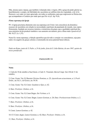 Mãe, alcance para a Igreja, que também é chamada mãe e virgem, (48) a graça de poder gloriar-se,
humildemente e sempre, da fidelidade dos sacerdotes ao sublime dom da virgindade, e de vê-lo
florescer e ser cada vez mais apreciado, em todos os ambientes, para que engrossem as fileiras dos
que acompanham o Cordeiro por onde quer que Ele vá (cf. Ap 14,4).

Firme esperança da Igreja

99. A Igreja proclama altamente esta sua esperança em Cristo: tem consciência da dramática
escassez de sacerdotes em relação às necessidades espirituais da população do mundo, mas espera
firmemente, fundada nos recursos inimitos e misteriosos da graça, que a qualidade espiritual dos
seus ministros há de produzir também o seu aumento em número, pois a Deus tudo é possível (cf.
Mc 10,27; Lc 1,37).

Nesta fé e nesta esperança, a bênção apostólica que de todo o coração vos concedemos, seja para
todos vós augúrio de graças celestes e testemunho da nossa paternal benevolência.



Dado em Roma, junto de S. Pedro, a 24 de junho, festa de S. João Batista, do ano 1967, quinto do
nosso pontificado.



                                         PAULUS PP. VI



Notas

1. Carta de 10 de outubro a Sua Emcia. o Card. E. Tisserant, lida na Congr. Ger.146 de 11 de
outubro.

2. Conc. Ecum. Vat. II, Decreto Christus Dominus, n. 25; Apostolicam actuositatem, n. l; Presb.
Ordin., nn.10,11; Ad Gentes, nn. l9-38.

3. Conc. Ecum. Vat. II, Const. Gaudium et Spes, n. 62.

4. Decr. Presbyter. Ordinis, n.16.

5. Conc. Ecum. Vat. II, Const Dogm. Dei Verbum, n. 8.

6. Conc. Ecum. Vat. II, Const. Dogm. Lumen Gentium, n. 28; Decr. Presbyterorum Ordinis, n. 2.

7. Decr. Presbyter. Ordinis, n.16.

8. Decr. Presbyter. Ordinis, n.16.

9. Const. Lumen Gentium, n. 42.

10. Cf. Const. dogm. Lumen Gentium, n. 42; Decr. Presbyter. Ordinis, n.16.

11. Decr. Presbyter. Ordinis, n.14.
 