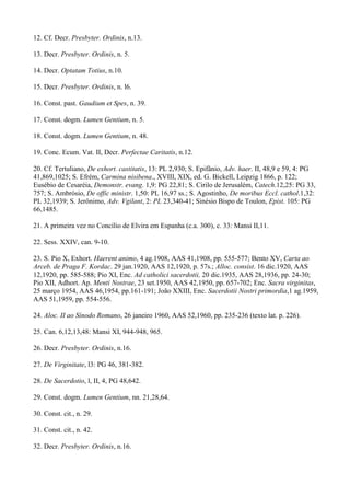 12. Cf. Decr. Presbyter. Ordinis, n.13.

13. Decr. Presbyter. Ordinis, n. 5.

14. Decr. Optatam Totius, n.10.

15. Decr. Presbyter. Ordinis, n. l6.

16. Const. past. Gaudium et Spes, n. 39.

17. Const. dogm. Lumen Gentium, n. 5.

18. Const. dogm. Lumen Gentium, n. 48.

19. Conc. Ecum. Vat. II, Decr. Perfectae Caritatis, n.12.

20. Cf. Tertuliano, De exhort. castitatis, 13: PL 2,930; S. Epifânio, Adv. haer. II, 48,9 e 59, 4: PG
41,869,1025; S. Efrém, Carmina nisibena., XVIII, XIX, ed. G. Bickell, Leipzig 1866, p. 122;
Eusébio de Cesaréia, Demonstr. evang. 1,9: PG 22,81; S. Cirilo de Jerusalém, Catech.12,25: PG 33,
757; S. Ambrósio, De offic ministr. 1,50: PL 16,97 ss.; S. Agostinho, De moribus Eccl. cathol.1,32:
PL 32,1939; S. Jerônimo, Adv. Vgilant, 2: PL 23,340-41; Sinésio Bispo de Toulon, Epist. 105: PG
66,1485.

21. A primeira vez no Concílio de Elvira em Espanha (c.a. 300), c. 33: Mansi II,11.

22. Sess. XXIV, can. 9-10.

23. S. Pio X, Exhort. Haerent animo, 4 ag.1908, AAS 41,1908, pp. 555-577; Bento XV, Carta ao
Arceb. de Praga F. Kordac. 29 jan.1920, AAS 12,1920, p. 57s.; Alloc. consist. 16 dic.1920, AAS
12,1920, pp. 585-588; Pio XI, Enc. Ad catholici sacerdotii, 20 dic.1935, AAS 28,1936, pp. 24-30;
Pio XII, Adhort. Ap. Menti Nostrae, 23 set.1950, AAS 42,1950, pp. 657-702; Enc. Sacra virginitas,
25 março 1954, AAS 46,1954, pp.161-191; João XXIII, Enc. Sacerdotii Nostri primordia,1 ag.1959,
AAS 51,1959, pp. 554-556.

24. Aloc. II ao Sínodo Romano, 26 janeiro 1960, AAS 52,1960, pp. 235-236 (texto lat. p. 226).

25. Can. 6,12,13,48: Mansi XI, 944-948, 965.

26. Decr. Presbyter. Ordinis, n.16.

27. De Virginitate, l3: PG 46, 381-382.

28. De Sacerdotio, l, II, 4, PG 48,642.

29. Const. dogm. Lumen Gentium, nn. 21,28,64.

30. Const. cit., n. 29.

31. Const. cit., n. 42.

32. Decr. Presbyter. Ordinis, n.16.
 
