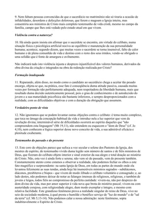 9. Nem faltam pessoas convencidas de que o sacerdócio no matrimônio não só tiraria a ocasião de
infidelidades, desordens e defecções dolorosas, que ferem e magoam a Igreja inteira, mas
consentiria aos ministros de Cristo mais completo testemunho de vida cristã, mesmo no campo da
família, campo que lhes está vedado pelo estado atual em que vivem.

Violência contra a natureza?

10. Há ainda quem insista em afirmar que o sacerdote se encontra, em virtude do celibato, numa
situação física e psicológica artificial nociva ao equilíbrio e manutenção da sua personalidade
humana; acontece, segundo dizem, que muitas vezes o sacerdote se torna insensível, falto de calor
humano e de plena comunhão de vida e destino com o resto dos seus irmãos, vendo-se obrigado a
uma solidão que é fonte de amargura e aviltamento.

Não indicará tudo isto violência injusta e desprezo injustificável dos valores humanos, derivados da
obra divina da criação e integrados na obra da redenção realizada por Cristo?

Formação inadequada

11. Reparando, além disso, no modo como o candidato ao sacerdócio chega a aceitar tão pesado
encargo, objeta-se que, na prática, esse fato é conseqüência duma atitude passiva, causada muitas
vezes por formação não perfeitamente adequada, nem respeitadora da liberdade humana, mais que
resultado duma decisão autenticamente pessoal, pois o grau de conhecimento e de autodecisão do
jovem e a sua maturidade psicofísica são bastante inferiores, e sempre desproporcionados com a
realidade, com as dificuldades objetivas e com a duração da obrigação que assumem.

Verdadeiro ponto de vista

12. Não ignoramos que se podem levantar outras objeções contra o celibato: é tema muito complexo,
que toca no âmago da concepção habitual da vida e introduz nela a luz superior que vem da
revelação divina; interminável série de dificuldades ocorrerá ao espírito daqueles que "não
compreendem esta linguagem" (Mt 19,11), não entendem ou esquecem o "dom de Deus" (cf. Jo
4,10), nem conhecem a lógica superior desse novo conceito de vida, a sua admirável eficácia e
plenitude exuberante.

Testemunho do passado e do presente

13. Este coro de objeções parece que sufoca a voz secular e solene dos Pastores da Igreja, dos
mestres de espírito, do testemunho vivido duma legião sem número de santos e de fiéis ministros de
Deus, que fizeram do celibato objeto interior e sinal exterior da sua alegre e total doação ao mistério
de Cristo. Não, esta voz é ainda forte e serena; não vem só do passado, vem do presente também.
Constantemente atento como estamos a observar a realidade, não podemos fechar os olhos a este
fato magnífico e surpreendente: na santa Igreja de Deus, em todas as partes do mundo onde ela
levantou felizmente as suas tendas, ainda hoje há inumeráveis ministros sagrados - subdiáconos,
diáconos, presbíteros e bispos - que vivem de modo ilibado o celibato voluntário e consagrado; e, ao
lado destes, não podemos deixar de notar as falanges imensas de religiosos, religiosas, e também de
jovens e leigos, todos fiéis ao compromisso da perfeita castidade: vivem-na, não por desprezo do
dom divino da vida, mas por amor superior à vida nova que brota do mistério pascal; vivem-na com
austeridade corajosa, com religiosidade alegre, dum modo exemplar e íntegro, e mesmo com
relativa facilidade. Este grandioso fenômeno prova a realidade singular do reino de Deus, vivo no
seio da sociedade moderna, à qual presta o humilde e benéfico serviço de "luz do mundo" e de "sal
da terra" (cf. Mt 5,13-14). Não podemos calar a nossa admiração: neste fenômeno, sopra
indubitavelmente o Espírito de Cristo.
 
