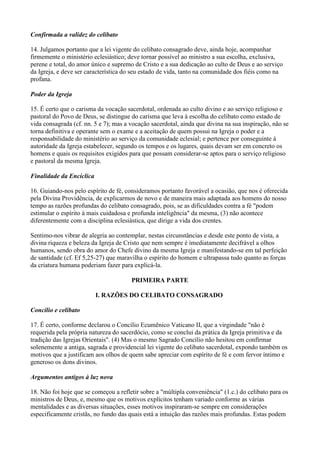 Confirmada a validez do celibato

14. Julgamos portanto que a lei vigente do celibato consagrado deve, ainda hoje, acompanhar
firmemente o ministério eclesiástico; deve tornar possível ao ministro a sua escolha, exclusiva,
perene e total, do amor único e supremo de Cristo e a sua dedicação ao culto de Deus e ao serviço
da Igreja, e deve ser característica do seu estado de vida, tanto na comunidade dos fiéis como na
profana.

Poder da Igreja

15. É certo que o carisma da vocação sacerdotal, ordenada ao culto divino e ao serviço religioso e
pastoral do Povo de Deus, se distingue do carisma que leva à escolha do celibato como estado de
vida consagrada (cf. nn. 5 e 7); mas a vocação sacerdotal, ainda que divina na sua inspiração, não se
torna definitiva e operante sem o exame e a aceitação de quem possui na Igreja o poder e a
responsabilidade do ministério ao serviço da comunidade eclesial; e pertence por conseguinte à
autoridade da Igreja estabelecer, segundo os tempos e os lugares, quais devam ser em concreto os
homens e quais os requisitos exigidos para que possam considerar-se aptos para o serviço religioso
e pastoral da mesma Igreja.

Finalidade da Encíclica

16. Guiando-nos pelo espírito de fé, consideramos portanto favorável a ocasião, que nos é oferecida
pela Divina Providência, de explicarmos de novo e de maneira mais adaptada aos homens do nosso
tempo as razões profundas do celibato consagrado, pois, se as dificuldades contra a fé "podem
estimular o espírito à mais cuidadosa e profunda inteligência" da mesma, (3) não acontece
diferentemente com a disciplina eclesiástica, que dirige a vida dos crentes.

Sentimo-nos vibrar de alegria ao contemplar, nestas circunstâncias e desde este ponto de vista, a
divina riqueza e beleza da Igreja de Cristo que nem sempre é imediatamente decifrável a olhos
humanos, sendo obra do amor do Chefe divino da mesma Igreja e manifestando-se em tal perfeição
de santidade (cf. Ef 5,25-27) que maravilha o espírito do homem e ultrapassa tudo quanto as forças
da criatura humana poderiam fazer para explicá-la.

                                       PRIMEIRA PARTE

                          I. RAZÕES DO CELIBATO CONSAGRADO

Concílio e celibato

17. É certo, conforme declarou o Concílio Ecumênico Vaticano II, que a virgindade "não é
requerida pela própria natureza do sacerdócio, como se conclui da prática da Igreja primitiva e da
tradição das Igrejas Orientais". (4) Mas o mesmo Sagrado Concílio não hesitou em confirmar
solenemente a antiga, sagrada e providencial lei vigente do celibato sacerdotal, expondo também os
motivos que a justificam aos olhos de quem sabe apreciar com espírito de fé e com fervor íntimo e
generoso os dons divinos.

Argumentos antigos à luz nova

18. Não foi hoje que se começou a refletir sobre a "múltipla conveniência" (1.c.) do celibato para os
ministros de Deus, e, mesmo que os motivos explícitos tenham variado conforme as várias
mentalidades e as diversas situações, esses motivos inspiraram-se sempre em considerações
especificamente cristãs, no fundo das quais está a intuição das razões mais profundas. Estas podem
 