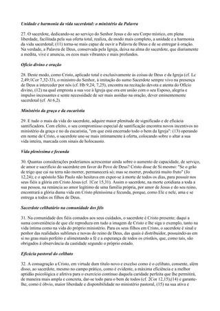 Unidade e harmonia da vida sacerdotal: o ministério da Palavra

27. O sacerdote, dedicando-se ao serviço do Senhor Jesus e do seu Corpo místico, em plena
liberdade, facilitada pela sua oferta total, realiza, de modo mais completo, a unidade e a harmonia
da vida sacerdotal; (11) torna-se mais capaz de ouvir a Palavra de Deus e de se entregar à oração.
Na verdade, a Palavra de Deus, conservada pela Igreja, deixa na alma do sacerdote, que diariamente
a medita, vive e anuncia, os ecos mais vibrantes e mais profundos.

Ofício divino e oração

28. Deste modo, como Cristo, aplicado total e exclusivamente às coisas de Deus e da Igreja (cf. Lc
2,49;1Cor 7,32-33), o ministro do Senhor, à imitação do sumo Sacerdote sempre vivo na presença
de Deus a interceder por nós (cf. Hb 9,24; 7,25), encontra na recitação devota e atenta do Ofício
divino, (12) na qual empresta a sua voz à Igreja que ora em união com o seu Esposo, alegria e
impulso incessantes e sente necessidade de ser mais assíduo na oração, dever eminentemente
sacerdotal (cf. At 6,2).

Ministério da graça e da eucaristia

29. E tudo o mais da vida do sacerdote, adquire maior plenitude de significado e de eficácia
santificadora. Com efeito, o seu compromisso especial de santificação encontra novos incentivos no
ministério da graça e no da eucaristia, "em que está encerrado todo o bem da Igreja": (13) operando
em nome de Cristo, o sacerdote une-se mais intimamente à oferta, colocando sobre o altar a sua
vida inteira, marcada com sinais de holocausto.

Vida pleníssima e fecunda

30. Quantas considerações poderíamos acrescentar ainda sobre o aumento de capacidade, de serviço,
de amor e sacrifício do sacerdote em favor do Povo de Deus? Cristo disse de Si mesmo: "Se o grão
de trigo que cai na terra não morrer, permanecerá só; mas se morrer, produzirá muito fruto" (Jo
12,24); e o apóstolo São Paulo não hesitava em expor-se à morte de todos os dias, para possuir nos
seus fiéis a glória em Cristo Jesus (cf. 1Cor 15,31). Assim o sacerdote, na morte cotidiana a toda a
sua pessoa, na renúncia ao amor legítimo de uma família própria, por amor de Jesus e do seu reino,
encontrará a glória duma vida em Cristo pleníssima e fecunda, porque, como Ele e nele, ama e se
entrega a todos os filhos de Deus.

Sacerdote celibatário na comunidade dos féis

31. Na comunidade dos fiéis comados aos seus cuidados, o sacerdote é Cristo presente; daqui a
suma conveniência de que ele reproduza em tudo a imagem de Cristo e lhe siga o exemplo, tanto na
vida íntima como na vida do próprio ministério. Para os seus filhos em Cristo, o sacerdote é sinal e
penhor das realidades sublimes e novas do reino de Deus, das quais é distribuidor, possuindo-as em
si no grau mais perfeito e alimentando a fé e a esperança de todos os cristãos, que, como tais, são
obrigados à observância da castidade segundo o próprio estado.

Eficácia pastoral do celibato

32. A consagração a Cristo, em virtude dum título novo e excelso como é o celibato, consente, além
disso, ao sacerdote, mesmo no campo prático, como é evidente, a máxima eficiência e a melhor
aptidão psicológica e afetiva para o exercício contínuo daquela caridade perfeita que lhe permitirá,
de maneira mais ampla e concreta, dar-se todo para o bem de todos (cf. 2Cor 12,15),(14) e garante-
lhe, como é óbvio, maior liberdade e disponibilidade no ministério pastoral, (15) na sua ativa e
 