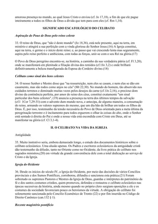 amorosa presença no mundo, ao qual Jesus Cristo o enviou (cf. Jo 17,18), a fim de que ele pague
inteiramente a todos os filhos de Deus a dívida que tem para com eles (cf. Rm 1,14).

                     SIGNIFICADO ESCATOLÓGICO DO CELIBATO

Aspiração do Pouo de Deus pelo reino celeste

33. O reino de Deus, que "não é deste mundo" (Jo 18,36), está nele presente, aqui na terra, em
mistério e atingirá a sua perfeição com a vinda gloriosa do Senhor Jesus.(16) A Igreja constitui,
aqui na terra, o germe e o início deste reino; e, ao passo que vai crescendo lenta mas seguramente,
aspira pelo reino perfeito e ambiciona, com todas as forças, unir-se com o seu Rei na glória.(17)

O Povo de Deus peregrino encontra-se, na história, a caminho da sua verdadeira pátria (cf. Fl 3,20),
onde se manifestará em plenitude a filiação divina dos remidos (cf.1Jo 3,2) e onde brilhará
definitivamente a beleza transfigurada da Esposa do Cordeiro divino.(18)

Celibato como sinal dos bens celestes

34. O nosso Senhor e Mestre disse que "na ressurreição, nem eles se casam, e nem elas se dão em
casamento, mas são todos como anjos no céu" (Mt 22,30). No mundo do homem, tão absorvido nos
cuidados terrenos e dominado muitas vezes pelos desejos da carne (cf.1Jo 2,16), o precioso dom
divino da continência perfeita, por amor do reino dos céus, constitui exatamente "um sinal
particular dos bens celestes", (19) anuncia a presença na terra dos últimos tempos da salvação
(cf.l 1Cor 7,29-31) com o advento dum mundo nova, e antecipa, de alguma maneira, a consumação
do reino, armando os valores supremos do mesmo, que um dia hão de brilhar em todos os filhos de
Deus. É, por isso, testemunho da tensão necessária do Povo de Deus orientada para a meta última da
peregrinação terrestre e é incitamento para todos erguerem o olhar às coisas do alto, onde o Senhor
está sentado à direita do Pai e onde a nossa vida está escondida com Cristo em Deus, até se
manifestar na glória (cf. Cl 3,1-4).

                            II. O CELIBATO NA VIDA DA IGREJA

Antigüidade

35. Muito instrutivo seria, embora demasiado longo, o estudo dos documentos históricos sobre o
celibato eclesiástico. Uma alusão apenas. Os Padres e escritores eclesiásticos da antiguidade cristã
dão testemunho da difusão, tanto no Oriente como no Ocidente, da livre prática do celibato nos
sagrados ministros,(20) em virtude da grande conveniência dele com a total dedicação ao serviço de
Cristo e da Igreja.

Igreja do Ocidente

36. Desde os inícios do século IV, a Igreja do Ocidente, por meio das decisões de vários Concílios
provinciais e dos Sumos Pontífices, corroborou, difundiu e sancionou esta prática.(21) Foram
sobretudo os supremos Pastores e Mestres da Igreja de Deus, guardas e intérpretes do patrimônio da
fé e dos santos costumes cristãos, quem promoveu, defendeu e restaurou o celibato eclesiástico nas
épocas sucessivas da história, ainda mesmo quando no próprio clero surgiam oposições a ele e os
costumes da sociedade favoreciam pouco os heroísmos da virtude. A obrigação do celibato foi
solenemente sancionada pelo Concílio Ecumênico de Trento (22) e por fim inserida no Código de
Direito Canônico (can.132 § 1).

Recente magistério pontifício
 