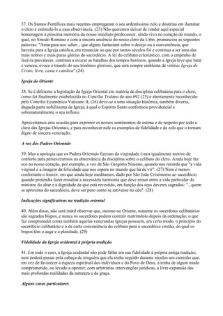 37. Os Sumos Pontífices mais recentes empregaram o seu ardentíssimo zelo e doutrina em iluminar
o clero e estimulá-lo a essa observância. (23) Não queremos deixar de render aqui especial
homenagem à piíssima memória do nosso imediato predecessor, ainda vivo no coração do mundo, o
qual, no Sínodo Romano e com a sincera anuência do nosso clero da Urbe, pronunciou as seguintes
palavras: "Amargura-nos saber... que alguns fantasiam sobre o desejo ou a conveniência, que
haveria para a Igreja católica, em renunciar ao que por tantos séculos foi e continua a ser uma das
mais nobres e mais puras glórias do sacerdócio. A lei do celibato eclesiástico, com o empenho de
fazê-la prevalecer, continua a evocar as batalhas dos tempos heróicos, quando a Igreja teve que lutar
e venceu, evoca o triunfo do seu trinômio glorioso, que será sempre emblema de vitória: Igreja de
Cristo, livre, casta e católica".(24)

Igreja do Oriente

38. Se é diferente a legislação da Igreja Oriental em matéria de disciplina celibatária para o clero,
como foi finalmente estabelecido no Concílio Trulano do ano 692 (25) e abertamente reconhecido
pelo Concílio Ecumênico Vaticano II, (26) deve-se a uma situação histórica, também diversa,
daquela parte nobilíssima da Igreja, à qual o Espírito Santo conformou providencial e
sobrenaturalmente o seu influxo.

Aproveitamos esta ocasião para exprimir os nossos sentimentos de estima e de respeito por todo o
clero das Igrejas Orientais, e para reconhecer nele os exemplos de fidelidade e de zelo que o tornam
digno de sincera veneração.

A voz dos Padres Orientais

39. Mas a apologia que os Padres Orientais fizeram da virgindade é-nos igualmente motivo de
conforto para perseverarmos na observância da disciplina sobre o celibato do clero. Ainda hoje faz
eco no nosso coração, por exemplo, a voz de São Gregório Nisseno, quando nos recorda que "a vida
virginal é a imagem da felicidade que nos espera no mundo que há de vir". (27) Nem é menos
confortante o louvor, em que ainda hoje meditamos, dado por São João Crisóstomo ao sacerdócio
quando pretendia fazer ressaltar a necessária harmonia que deve reinar entre a vida particular do
ministro do altar e a dignidade de que está revestido, em função dos seus deveres sagrados: "...quem
se aproxima do sacerdócio, deve ser puro como se estivesse no céu". (28)

Indicações significativas na tradição oriental

40. Além disso, não será inútil observar que, mesmo no Oriente, somente os sacerdotes celibatários
são sagrados bispos, e nunca os sacerdotes podem contrair matrimônio depois da ordenação; o que
faz compreender como também aquelas venerandas Igrejas possuem, em certo modo, o princípio do
sacerdócio celibatário e o de certa conveniência do celibato para o sacerdócio cristão, do qual os
bispos têm o auge e a plenitude. (29)

Fidelidade da Igreja ocidental à própria tradição

41. Em todo o caso, a Igreja ocidental nâo pode faltar em sua fidelidade à própria antiga tradiçâo;
nem poderá passar pela cabeça de ninguém que ela tenha seguido durante séculos um caminho que,
em vez de favorecer a riqueza espiritual dos indivíduos e do Povo de Deus, a tenha de algum modo
comprometido, ou levado a oprimir, com arbitrárias intervenções jurídicas, a livre expansão das
mais profundas realidades da natureza e da graça.

Alguns casos particulares
 