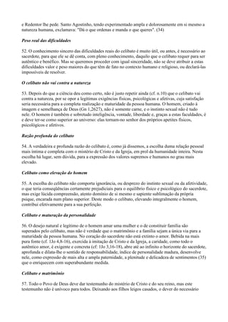 e Redentor lhe pede. Santo Agostinho, tendo experimentado ampla e dolorosamente em si mesmo a
natureza humana, exclamava: "Dá o que ordenas e manda o que queres". (34)
Peso real das dificuldades
52. O conhecimento sincero das dificuldades reais do celibato é muito útil, ou antes, é necessário ao
sacerdote, para que ele se dê conta, com pleno conhecimento, daquilo que o celibato requer para ser
autêntico e benéfico. Mas se queremos proceder com igual sinceridade, não se deve atribuir a estas
dificuldades valor e peso maiores do que têm de fato no contexto humano e religioso, ou declará-las
impossíveis de resolver.
O celibato não vai contra a natureza
53. Depois do que a ciência deu como certo, não é justo repetir ainda (cf. n.10) que o celibato vai
contra a natureza, por se opor a legítimas exigências físicas, psicológicas e afetivas, cuja satisfação
seria necessária para a completa realização e maturidade da pessoa humana. O homem, criado à
imagem e semelhança de Deus (Gn 1,2627), não é somente carne, e o instinto sexual não é tudo
nele. O homem é também e sobretudo inteligência, vontade, liberdade e, graças a estas faculdades, é
e deve ter-se como superior ao universo: elas tornam-no senhor dos próprios apetites físicos,
psicológicos e afetivos.
Razão profunda do celibato
54. A verdadeira e profunda razão do celibato é, como já dissemos, a escolha duma relação pessoal
mais íntima e completa com o mistério de Cristo e da Igreja, em prol da humanidade inteira. Nesta
escolha há lugar, sem dúvida, para a expressão dos valores supremos e humanos no grau mais
elevado.
Celibato como elevação do homem
55. A escolha do celibato não comporta ignorância, ou desprezo do instinto sexual ou da afetividade,
o que teria conseqüências certamente prejudiciais para o equilíbrio físico e psicológico do sacerdote,
mas exige lúcida compreensão, atento domínio de si mesmo e sapiente sublimação da própria
psique, encarada num plano superior. Deste modo o celibato, elevando integralmente o homem,
contribui efetivamente para a sua perfeição.
Celibato e maturação da personalidade
56. O desejo natural e legítimo de o homem amar uma mulher e o de constituir família são
superados pelo celibato, mas não é verdade que o matrimônio e a família sejam a única via para a
maturidade da pessoa humana. No coração do sacerdote não está extinto o amor. Bebida na mais
pura fonte (cf. 1Jo 4,8-16), exercida à imitação de Cristo e da Igreja, a caridade, como todo o
autêntico amor, é exigente e concreta (cf: 1Jo 3,16-18), abre até ao infinito o horizonte do sacerdote,
aprofunda e dilata-lhe o sentido de responsabilidade, índice de personalidade madura, desenvolve
nele, como expressão de mais alta e ampla paternidade, a plenitude e delicadeza de sentimentos (35)
que o enriquecem com superabundante medida.
Celibato e matrimônio
57. Todo o Povo de Deus deve dar testemunho do mistério de Cristo e do seu reino, mas este
testemunho não é unívoco para todos. Deixando aos filhos leigos casados, o dever do necessário
 