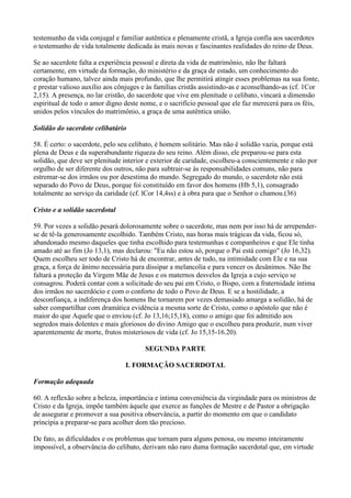 testemunho da vida conjugal e familiar autêntica e plenamente cristã, a Igreja confia aos sacerdotes
o testemunho de vida totalmente dedicada às mais novas e fascinantes realidades do reino de Deus.
Se ao sacerdote falta a experiência pessoal e direta da vida de matrimônio, não lhe faltará
certamente, em virtude da formação, do ministério e da graça de estado, um conhecimento do
coração humano, talvez ainda mais profundo, que lhe permitirá atingir esses problemas na sua fonte,
e prestar valioso auxílio aos cônjuges e às famílias cristãs assistindo-as e aconselhando-as (cf. 1Cor
2,15). A presença, no lar cristão, do sacerdote que vive em plenitude o celibato, vincará a dimensão
espiritual de todo o amor digno deste nome, e o sacrifício pessoal que ele faz merecerá para os féis,
unidos pelos vínculos do matrimônio, a graça de uma autêntica união.
Solidão do sacerdote celibatário
58. É certo: o sacerdote, pelo seu celibato, é homem solitário. Mas não é solidão vazia, porque está
plena de Deus e da superabundante riqueza do seu reino. Além disso, ele preparou-se para esta
solidão, que deve ser plenitude interior e exterior de caridade, escolheu-a conscientemente e não por
orgulho de ser diferente dos outros, não para subtrair-se às responsabilidades comuns, não para
estremar-se dos irmãos ou por desestima do mundo. Segregado do mundo, o sacerdote não está
separado do Povo de Deus, porque foi constituído em favor dos homens (Hb 5,1), consagrado
totalmente ao serviço da caridade (cf. lCor 14,4ss) e à obra para que o Senhor o chamou.(36)
Cristo e a solidão sacerdotal
59. Por vezes a solidão pesará dolorosamente sobre o sacerdote, mas nem por isso há de arrepender-
se de tê-la generosamente escolhido. Também Cristo, nas horas mais trágicas da vida, ficou só,
abandonado mesmo daqueles que tinha escolhido para testemunhas e companheiros e que Ele tinha
amado até ao fim (Jo 13,1), mas declarou: "Eu não estou só, porque o Pai está comigo" (Jo 16,32).
Quem escolheu ser todo de Cristo há de encontrar, antes de tudo, na intimidade com Ele e na sua
graça, a força de ânimo necessária para dissipar a melancolia e para vencer os desânimos. Não lhe
faltará a proteção da Virgem Mãe de Jesus e os maternos desvelos da Igreja a cujo serviço se
consagrou. Poderá contar com a solicitude do seu pai em Cristo, o Bispo, com a fraternidade íntima
dos irmãos no sacerdócio e com o conforto de todo o Povo de Deus. E se a hostilidade, a
desconfiança, a indiferença dos homens lhe tornarem por vezes demasiado amarga a solidão, há de
saber compartilhar com dramática evidência a mesma sorte de Cristo, como o apóstolo que não é
maior do que Aquele que o enviou (cf. Jo 13,16;15,18), como o amigo que foi admitido aos
segredos mais dolentes e mais gloriosos do divino Amigo que o escolheu para produzir, num viver
aparentemente de morte, frutos misteriosos de vida (cf. Jo 15,15-16.20).
SEGUNDA PARTE
I. FORMAÇÃO SACERDOTAL
Formação adequada
60. A reflexão sobre a beleza, importância e íntima conveniência da virgindade para os ministros de
Cristo e da Igreja, impõe também àquele que exerce as funções de Mestre e de Pastor a obrigação
de assegurar e promover a sua positiva observância, a partir do momento em que o candidato
principia a preparar-se para acolher dom tão precioso.
De fato, as dificuldades e os problemas que tornam para alguns penosa, ou mesmo inteiramente
impossível, a observância do celibato, derivam não raro duma formação sacerdotal que, em virtude
 