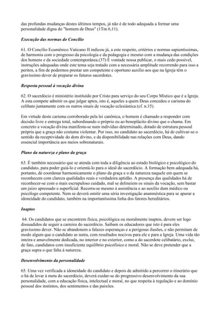 das profundas mudanças destes últimos tempos, já não é de todo adequada a formar uma
personalidade digna do "homem de Deus" (1Tm 6,11).
Execução das normas do Concílio
61. O Concílio Ecumênico Vaticano II indicou já, a este respeito, critérios e normas sapientíssimas,
de harmonia com o progresso da psicologia e da pedagogia e mesmo com a mudança das condições
dos homens e da sociedade contemporânea.(37) É vontade nossa publicar, o mais cedo possível,
instruções adequadas onde este tema seja tratado com a necessária amplitude recorrendo para isso a
peritos, a fim de podermos prestar um competente e oportuno auxílio aos que na Igreja têm o
gravíssimo dever de preparar os futuros sacerdotes.
Resposta pessoal à vocação divina
62. O sacerdócio é ministério instituído por Cristo para serviço do seu Corpo Místico que é a Igreja.
A esta compete admitir os que julgar aptos, isto é, aqueles a quem Deus concedeu o carisma do
celibato juntamente com os outros sinais de vocação eclesiástica (cf. n.15).
Em virtude deste carisma corroborado pela lei canônica, o homem é chamado a responder com
decisão livre e entrega total, subordinando o próprio eu ao beneplácito divino que o chama. Em
concreto a vocação divina manifesta-se num indivíduo determinado, dotado de estrutura pessoal
própria que a graça não costuma violentar. Por isso, no candidato ao sacerdócio, há de cultivar-se o
sentido da receptividade do dom divino, e da disponibilidade nas relações com Deus, dando
essencial importância aos meios sobrenaturais.
Plano da natureza e plano da graça
63. É também necessário que se atenda com toda a diligência ao estado biológico e psicológico do
candidato, para poder guiá-lo e orientá-lo para o ideal do sacerdócio. A formação bem adequada há,
portanto, de coordenar harmonicamente o plano da graça e o da natureza naquele em quem se
reconhecem com clareza qualidades reais e verdadeira aptidão. A presença das qualidades há de
reconhecer-se com o mais escrupuloso cuidado, mal se delineiem os sinais da vocação, sem bastar
um juízo apressado e superficial. Recorra-se mesmo à assistência e ao auxílio dum médico ou
psicólogo competente. Nem se deverá omitir uma séria investigação anamnéstica para se apurar a
idoneidade do candidato, também na importantíssima linha dos fatores hereditários.
Inaptos
64. Os candidatos que se encontrem física, psicológica ou moralmente inaptos, devem ser logo
dissuadidos de seguir a carreira do sacerdócio. Saibam os educadores que isto é para eles
gravíssimo dever. Não se abandonem a falazes esperanças e a perigosas ilusões, e não permitam de
modo algum que o candidato as nutra, com resultados nocivos para ele e para a Igreja. Uma vida tão
inteira e amavelmente dedicada, no interior e no exterior, como a do sacerdote celibatário, exclui,
de fato, candidatos com insuficiente equilíbrio psicofisico e moral. Não se deve pretender que a
graça supra o que falta à natureza.
Desenvolvimento da personalidade
65. Uma vez verificada a idoneidade do candidato e depois de admitido a percorrer o itinerário que
o há de levar à meta do sacerdócio, deverá cuidar-se do progressivo desenvolvimento da sua
personalidade, com a educação física, intelectual e moral, no que respeita à regulação e ao domínio
pessoal dos instintos, dos sentimentos e das paixões.
 
