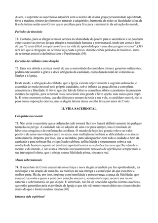 Assim, o aspirante ao sacerdócio adquirirá com o auxílio da divina graça personalidade equilibrada,
forte e madura, síntese de elementos naturais e adquiridos, harmonia de todas as faculdades à luz da
fé e da íntima união com Cristo que o escolheu para Si e para o ministério da salvação do mundo.
Períodos de tirocínio
71. Contudo, para se chegar a maior certeza da idoneidade do jovem para o sacerdócio e se poderem
obter sucessivas provas de que atingiu a maturidade humana e sobrenatural, tendo em conta o fato
de que "é mais difícil comportar-se bem na vida de apostolado por causa dos perigos externos", (38)
será útil que a obrigação do celibato seja posta à prova, durante certos períodos de tirocínio, antes
de se tornar estável e definitiva com o Presbiterado.(39)
Escolha do celibato como doação
72. Uma vez obtida a certeza moral de que a maturidade do candidato oferece garantias suficientes,
poderá este assumir a grave e doce obrigação da castidade, como doação total de si mesmo ao
Senhor e à Igreja.
Deste modo, a obrigação do celibato, que a Igreja vincula objetivamente à sagrada ordenação, é
assumida de modo pessoal pelo próprio candidato, sob o influxo da graça divina e com plena
consciência e liberdade. E óbvio que não hão de faltar os conselhos sábios e prudentes de provados
mestres do espírito, para se tornar mais consciente esta grande e livre opção, mas nunca para impô-
la. E nesse momento solene, que decidirá para sempre de toda a sua vida, o candidato sentirá, não o
peso duma imposição externa, mas a alegria íntima duma escolha feita por amor de Cristo.
II. VIDA SACERDOTAL
Conquista incessante
73. Não creia o sacerdote que a ordenação tudo tornará fácil e o livrará definitivamente de qualquer
tentação ou perigo. A castidade não se adquire de uma vez para sempre, mas é resultado de
laboriosa conquista e de reafirmação cotidiana. O mundo de hoje deu grande relevo ao valor
positivo do amor nas relações entre os sexos, mas multiplicou também as dificuldades e os riscos
nesta matéria. Importa, por isso, que o sacerdote, para salvaguardar com todo o cuidado o bem da
castidade e para reforçar-lhe o significado sublime, reflita lúcida e serenamente sobre a sua
condição de homem exposto ao combate espiritual contra as seduções da carne que lhe vêm de si
mesmo e do mundo, e isto com a intenção incessantemente renovada de aperfeiçoar sempre mais a
sua irrevogável oferta, que o obriga a uma fidelidade plena, sincera e real.
Meios sobrenaturais
74. O sacerdote de Cristo encontrará nova força e nova alegria à medida que for aprofundando, na
meditação e na oração de cada dia, os motivos da sua entrega e a convicção de que escolheu a
melhor parte. Há de, por isso, implorar com humildade e perseverança, a graça da fidelidade, que
nunca é recusada a quem a pede com coração sincero e, ao mesmo tempo, recorre aos meios
naturais e sobrenaturais de que dispõe. E sobretudo, não há de descuidar aquelas normas ascéticas,
que estão garantidas pela experiência da Igreja e que não são menos necessárias nas circunstâncias
atuais do que o foram noutros tempos.(40)
Intensa vida espiritual
 