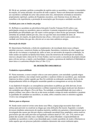 80. Há de ser, portanto, perfeita a comunhão de espírito entre os sacerdotes, e intenso o intercâmbio
de orações, de serena amizade e de auxílios de toda a espécie. Nunca será demasiado recomendar
aos sacerdotes a utilidade de certa vida comum entre eles, inteiramente orientada ao ministério
propriamente espiritual; a prática de freqüentes encontros, com fraternas trocas de idéias, de
conselhos e de experiências; a promoção de associações que favoreçam a santidade sacerdotal.
Caridade para com os irmãos em perigo
81. Reflitam os sacerdotes na advertência feita pelo Concílio Vaticano II (43) sobre a sua
participação comum no sacerdócio, para se sentirem vivamente responsáveis pelos colegas
perturbados por dificuldades que vão expor a sérios perigos o dom divino que possuem. Mostrem
entranhas de caridade ardente por eles, uma vez que têm mais necessidade de amor, de
compreensão, de orações, de ajuda discreta mas eficaz, e têm justo motivo para contar com a
caridade sem limites dos que são e devem ser os seus mais autênticos amigos.
Renovação da eleição
82. Quereríamos finalmente, a título de complemento e de recordação deste nosso colóquio
epistolar convosco, veneráveis Irmãos no Episcopado, Sacerdotes e ministros do altar, sugerir que
cada um de vós tomasse a resolução de, todos os anos, no aniversário da respectiva ordenação, ou
todos unidos em espírito na Quinta-feira Santa, nesse dia misterioso da instituição do sacerdócio,
renovar a doação total e cheia de fé a Cristo Senhor, reavivar assim a consciência da própria eleição
para o divino serviço, e repetir, com humildade e coragem, a promessa de indefectível fidelidade ao
amor único e à castíssima oblação feita (cf. Rm 12,1).
III. DESERÇÕES DOLOROSAS
Verdadeira responsabilidade
83. Neste momento, o nosso coração volta-se com amor paterno, com ansiedade e grande mágoa
para aqueles infelizes, mas sempre muito queridos e saudosos irmãos no sacerdócio, que, mantendo
impresso na alma o caráter sagrado que lhes foi conferido na ordenação sacerdotal, foram ou são
desgraçadamente infiéis às obrigações assumidas quando se consagraram ao serviço do Senhor.
A sua deplorável situação e as conseqüências particulares ou públicas que dela derivam, levam
alguns a duvidar se não será precisamente o celibato responsável de algum modo por tais dramas e
tais escândalos que afligem o Povo de Deus. Na realidade, a responsabilidade não recai sobre o
próprio celibato, mas sobre o fato de se não terem avaliado a tempo de modo satisfatório e prudente
as qualidades do candidato ao sacerdócio, ou ainda, sobre a maneira como os ministros sagrados
vivem a sua consagração total.
Motivos para as dispensas
84. Sendo muito sensível à triste sorte destes seus filhos, a Igreja julga necessário fazer todo o
esforço para prevenir ou cicatrizar as chagas que estas defecções lhe trazem. Seguindo o exemplo
de nossos imediatos antecessores de saudosa memória, também nós quisemos e determinamos que a
investigação das causas que têm por objeto a ordenação sacerdotal fosse ampliada a outros motivos
gravíssimos que não estão previstos na legislação canônica atual (cf. CIC, can. 214), motivos que
podem dar ocasião a dúvidas reais e fundadas sobre a plena liberdade e responsabilidade do
candidato ao sacerdócio e sobre a sua idoneidade para o estado sacerdotal, de modo a libertarem-se
todos aqueles que um processo judiciário cuidadoso demonstre não serem realmente aptos.
 