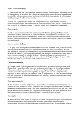 Justiça e caridade da Igreja
85. As dispensas que vêm a ser concedidas, numa percentagem verdadeiramente mínima em relação
ao grande número de sacerdotes sãos e dignos, ao mesmo tempo que provêem com justiça à saúde
espiritual dos indivíduos, demonstram também a solicitude da Igreja pela defesa do celibato e pela
fidelidade integral de todos os seus ministros.
Ao fazer isto, a Igreja procede sempre com amargura no coração, especialmente nos casos
particularmente dolorosos nos quais a recusa de levar dignamente o suave jugo de Cristo se deve a
uma crise de fé ou a fraquezas morais, e é por isso, muitas vezes, responsável e escandalosa.
Doloroso apelo
86. Oh, se estes sacerdotes soubessem quanta dor, quanta desonra, quanta perturbação causam à
santa Igreja de Deus, se refletissem na solenidade e beleza dos compromissos assumidos, e nos
perigos que enfrentarão nesta vida e na futura, seriam mais cautelosos e reflexivos ao tomar suas
decisões, mais solícitos na oração e mais lógicos e corajosos em prevenir as causas do seu colapso
espiritual e moral.
Interesse materno da Igreja
87. A Igreja volta-se com particular interesse para os casos dos sacerdotes ainda jovens que tinham
iniciado com entusiasmo e com zelo a sua vida de ministros de Cristo. Não será talvez fácil que
hoje, no meio da tensão dos deveres sacerdotais, tenham eles momentos de desconfiança, de dúvida,
de paixâo, de loucura? É por isso que a Igreja deseja que se tentem, sobretudo nestes casos, todos os
meios persuasivos, para levar o irmão vacilante à calma, à confiança, ao arrependimento, à
perseverança, e só quando o caso não apresenta nenhuma solução possível, permite que o infeliz
ministro seja demitido do ministério que lhe tinha sido confiado.
Concessão de dispensas
88. No caso em que ele demonstrasse ser irrecuperável para o sacerdócio, mas apresentasse ainda
algumas boas e sérias disposições para viver cristãmente como leigo, a Sé Apostólica, estudadas
todas as circunstâncias de acordo com o Ordinário ou o Superior Religioso, deixando ao amor
vencer a dor, satisfaz algumas vezes os pedidos de dispensa, mas não sem acompanhá-la da
imposição de obras de piedade e de reparação, a fim de que permaneça no filho, infeliz mas sempre
caro, um sinal salutar da dor maternal da Igreja e uma lembrança mais viva da necessidade comum
da divina misericórdia.
Encorajamento e aviso
89. Tal disciplina, ao mesmo tempo severa e misericordiosa, inspirando-se sempre na justiça e na
verdade, em suma prudência e reserva, contribuirá sem dúvida para confirmar os bons sacerdotes no
propósito de vida intemerata e santa, e será aviso aos aspirantes ao sacerdócio, para que, sob a sábia
direção dos educadores, avancem para o altar com plena consciência, com sumo desinteresse, com
desejo ardente de corresponderem à graça divina e à vontade de Cristo e da Igreja.
Consolações
90. Não queríamos, enfim, deixar de dar graças ao Senhor, com profunda alegria, ao reconhecermos
que muitos daqueles que infelizmente foram infiéis por algum tempo às suas obrigações,
reencontraram, com a graça do Sumo Sacerdote, o caminho justo e, para alegria de todos, voltaram
 
