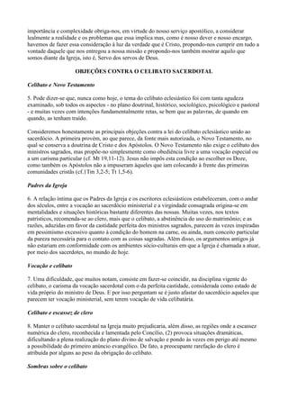 importância e complexidade obriga-nos, em virtude do nosso serviço apostólico, a considerar
lealmente a realidade e os problemas que essa implica mas, como é nosso dever e nosso encargo,
havemos de fazer essa consideração à luz da verdade que é Cristo, propondo-nos cumprir em tudo a
vontade daquele que nos entregou a nossa missão e propondo-nos também mostrar aquilo que
somos diante da Igreja, isto é, Servo dos servos de Deus.
OBJEÇÕES CONTRA O CELIBATO SACERDOTAL
Celibato e Novo Testamento
5. Pode dizer-se que, nunca como hoje, o tema do celibato eclesiástico foi com tanta agudeza
examinado, sob todos os aspectos - no plano doutrinal, histórico, sociológico, psicológico e pastoral
- e muitas vezes com intenções fundamentalmente retas, se bem que as palavras, de quando em
quando, as tenham traído.
Consideremos honestamente as principais objeções contra a lei do celibato eclesiástico unido ao
sacerdócio. A primeira provém, ao que parece, da fonte mais autorizada, o Novo Testamento, no
qual se conserva a doutrina de Cristo e dos Apóstolos. O Novo Testamento não exige o celibato dos
ministros sagrados, mas propõe-no simplesmente como obediência livre a uma vocação especial ou
a um carisma particular (cf. Mt 19,11-12). Jesus não impôs esta condição ao escolher os Doze,
como também os Apóstolos não a impuseram àqueles que iam colocando à frente das primeiras
comunidades cristãs (cf.1Tm 3,2-5; Tt 1,5-6).
Padres da Igreja
6. A relação íntima que os Padres da Igreja e os escritores eclesiásticos estabeleceram, com o andar
dos séculos, entre a vocação ao sacerdócio ministerial e a virgindade consagrada origina-se em
mentalidades e situações históricas bastante diferentes das nossas. Muitas vezes, nos textos
patrísticos, recomenda-se ao clero, mais que o celibato, a abstinência do uso do matrimônio; e as
razões, aduzidas em favor da castidade perfeita dos ministros sagrados, parecem às vezes inspiradas
em pessimismo excessivo quanto à condição do homem na carne, ou ainda, num conceito particular
da pureza necessária para o contato com as coisas sagradas. Além disso, os argumentos antigos já
não estariam em conformidade com os ambientes sócio-culturais em que a Igreja é chamada a atuar,
por meio dos sacerdotes, no mundo de hoje.
Vocação e celibato
7. Uma dificuldade, que muitos notam, consiste em fazer-se coincidir, na disciplina vigente do
celibato, o carisma da vocação sacerdotal com o da perfeita castidade, considerada como estado de
vida próprio do ministro de Deus. E por isso perguntam se é justo afastar do sacerdócio aqueles que
parecem ter vocação ministerial, sem terem vocação de vida celibatária.
Celibato e escassez de clero
8. Manter o celibato sacerdotal na Igreja muito prejudicaria, além disso, as regiões onde a escassez
numérica do clero, reconhecida e lamentada pelo Concílio, (2) provoca situações dramáticas,
dificultando a plena realização do plano divino de salvação e pondo às vezes em perigo até mesmo
a possibilidade do primeiro anúncio evangélico. De fato, a preocupante rarefação do clero é
atribuída por alguns ao peso da obrigação do celibato.
Sombras sobre o celibato
 