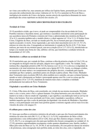 ser vistas com melhor luz, mas somente por influxo do Espírito Santo, prometido por Cristo aos
seus para dar conhecimento das coisas vindouras (cf. Jo 16,13) e aumentar no Povo de Deus a
inteligência do mistério de Cristo e da Igreja, mesmo através da experiência dimanante de maior
penetração das coisas espirituais no decurso dos séculos. (5)
SIGNIFICADO CRISTOLÓGICO DO CELIBATO
Novidade de Cristo
19. O sacerdócio cristão, que é novo, só pode ser compreendido à luz da novidade de Cristo,
Pontífice máximo e Sacerdote eterno, que instituiu o sacerdócio ministerial como participação do
seu sacerdócio único.(6) Portanto o ministro de Cristo e administrador dos mistérios de Deus (l
1Cor 4,1), encontra também nele o modelo direto e o ideal supremo (cf. 1Cor 11,1). O Senhor Jesus
Cristo, Unigênito de Deus, enviado ao mundo pelo Pai, fez-se homem para que a humanidade
sujeita ao pecado e à morte, fosse regenerada e, por meio dum nascimento novo (Jo 3,5; Tt 3,5),
entrasse no reino dos céus. Consagrando-se inteiramente à vontade do Pai (Jo 4,34; 17,4), Jesus
realizou, por meio do seu mistério pascal, esta nova criação (2Cor 5,17; Gl 6,15), introduzindo no
tempo e no mundo uma forma de vida, sublime e divina, que transforma a condição terrena da
humanidade (cf. Gl 3,28).
Matrimônio e celibato na novidade de Cristo
20. O matrimônio que, por vontade de Deus, continua a obra da primeira criação (cf. Gn 2,18), ao
ser integrado no desígnio total da salvação, adquire novo significado e valor. Na verdade, Jesus,
restituiu-lhe a dignidade primitiva (Mt 19,3-8), honrou-o (cf. Jo 2,1-11) e elevou-o à dignidade de
sacramento e de sinal misterioso da sua união com a Igreja (Ef 5,32). Assim, os cônjuges cristãos,
no exercício do amor mútuo e no cumprimento dos próprios deveres, e tendendo para aquela
santidade que lhes é própria, caminham juntos em direção à pátria celeste. Mas Cristo, Mediador
dum Testamento mais excelente (Hb 8,6), abriu também novo caminho, em que a criatura humana,
unindo-se total e diretamente ao Senhor e preocupada apenas com Ele e com as coisas que lhe
dizem respeito (1Cor 7,33-35), manifesta de maneira mais clara e completa a realidade
profundamente inovadora do Novo Testamento.
Virgindade e sacerdócio em Cristo Mediador
21. Cristo, Filho único de Deus, está constituído, em virtude da sua mesma encarnação, Mediador
entre o céu e a terra, entre o Pai e o gênero humano. Em plena harmonia com esta missão, Cristo
manteve-se toda a vida no estado de virgindade, o que significa a sua dedicação total ao serviço de
Deus e dos homens. Este nexo profundo em Cristo, entre virgindade e sacerdócio, reflete-se
também naqueles que têm a sorte de participar da dignidade e da missão do Mediador e Sacerdote
eterno, e essa participação será tanto mais perfeita quanto o ministro sagrado estiver mais livre dos
vínculos da carne e do sangue.(7)
O celibato para o reino dos céus
22. Jesus que escolheu os primeiros ministros da salvação e quis que eles fossem participantes dos
mistérios do reino dos céus (Mt 13,11; cf. Mc 4,11; Lc 8,10), cooperadores de Deus a título
especialíssimo e seus embaixadores (2Cor 5,20), Jesus que lhes chamou amigos e irmãos (cf. Jo
15,15; 20,17), e se consagrou por eles para que também eles fossem consagrados na verdade (cf. Jo
17,19), prometeu superabundante recompensa a todos quantos abandonem casa, família, mulher e
filhos pelo reino de Deus (cf. Lc 18, 29-30). E até recomendou, (8) com palavras densas de mistério
e de promessas, uma consagração mais perfeita ainda, ao reino dos céus, com a virgindade, em
 