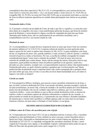 conseqüência dum dom especial (cf. Mt 19,11-12). A correspondência a este carisma divino tem
como motivo o reino dos céus (ibid. v 12); e, do mesmo modo, é neste reino (cf. Lc 18,29-30), no
evangelho (Mc 10, 29-30) e no nome de Cristo (Mt 19,29), que se encontram motivados os convites
de Jesus às difíceis renúncias apostólicas no sentido duma participação mais íntima na sua própria
sorte.
Testemunho dado a Cristo
23. É portanto o mistério da novidade de Cristo, de tudo o que Ele é e significa, é a soma dos mais
altos ideais do evangelho e do reino, é uma manifestação particular da graça, que brota do mistério
pascal do Redentor, e torna desejável e digna a escolha da virgindade por parte dos que foram
chamados pelo Senhor Jesus, não só a participarem do seu ministério sacerdotal, mas a
compartilharem com Ele o seu mesmo estado de vida.
Plenitude de amor
24. A correspondência à vocação divina é resposta de amor ao amor que Jesus Cristo nos mostrou
de maneira sublime (cf. Jo 3,16;15,13); é resposta coberta de mistério no amor particular pelas
almas a quem Ele fez sentir os apelos mais instantes (cf. Mc 10,21). A graça multiplica, com força
divina, as exigências do amor; este, quando autêntico, é total, exclusivo, estável e perene, e estímulo
irresistível que leva a todos os heroísmos. Por isso, a escolha do celibato consagrado foi sempre
considerada pela Igreja "como sinal e estímulo da caridade": (9) sinal de amor sem reservas,
estímulo de caridade que a todos abraça. Numa vida de entrega tão inteira, feita pelos motivos que
expusemos, quem poderá reconhecer sinais de pobreza espiritual ou de egoísmo, sendo ela e
devendo ser, pelo contrário, exemplo raro e excepcionalmente expressivo duma vida impulsionada e
fortalecida pelo amor, no qual o homem exprime a grandeza que é exclusivamente sua? Quem
poderá duvidar da plenitude moral e espiritual duma vida, assim consagrada não a qualquer ideal,
por mais nobre que seja, mas a Cristo e à sua obra em favor duma humanidade nova, em todos os
lugares e em todos os tempos?
Convite ao estudo
25. Esta perspectiva bíblica e teológica, que associa o nosso sacerdócio ministerial ao de Jesus, e
que, na total e exclusiva dedicação de Cristo à sua missão salvadora, encontra exemplo e razão de
ser para assimilarmos, na nossa vida, a forma de caridade e de sacrifício própria de Cristo Redentor,
parece-nos tão profunda e tão rica de verdades especulativas e práticas, que vos convidamos,
veneráveis Irmãos, - como convidamos os que se dão ao estudo da doutrina cristã, os mestres de
espírito e todos os sacerdotes capazes de intuições sobrenaturais a respeito da sua vocação - a
perseverardes no estudo de tal perspectiva, e a penetrardes nas suas íntimas e fecundas realidades,
de maneira que o vínculo entre sacerdócio e celibato apareça cada vez mais claro na sua lógica,
luminosa e heróica, de amor único e ilimitado a Cristo Senhor e à sua Igreja.
SIGNIFICADO ECLESIOLÓGICO DO CELIBATO
Celibato e amor de Cristo e do sacerdote para com a Igreja
26. "Conquistado por Cristo Jesus" (Fl 3,12) até ao abandono total de si mesmo a Ele, o sacerdote
configura-se mais perfeitamente a Cristo, também no amor com que o eterno Sacerdote amou a
Igreja seu Corpo, oferecendo-se inteiramente por ela, para a tornar Esposa sua, gloriosa, santa e
imaculada (cf. Ef 5,25-27). A virgindade consagrada dos sacerdotes manifesta, de fato, o amor
virginal de Cristo para com a Igreja e a fecundidade virginal e sobrenatural desta união em que os
filhos de Deus não são gerados pela carne e pelo sangue (Jo 1,13).(10)
 