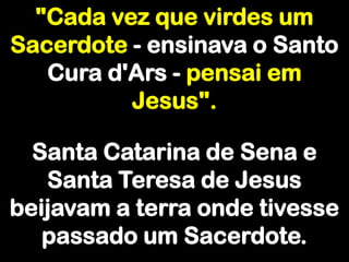 "Cada vez que virdes um Sacerdote - ensinava o Santo Cura d'Ars - pensai em Jesus".Santa Catarina de Sena e Santa Teresa de Jesus beijavam a terra onde tivesse passado um Sacerdote.