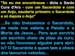 "Se eu me encontrasse - dizia o Santo Cura d'Ars - com um Sacerdote e com um Anjo, saudaria primeiro o Sacerdote e só depois o Anjo“...Se não tivéssemos o Sacerdote, de nada nos valeria a Paixão e a Morte de Jesus... Para que serviria um escrínio cheio de jóias de ouro, se não houvesse alguém para abri-lo? O Sacerdote é quem tem a chave dos tesouros celestes...