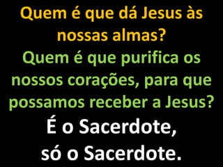 Quem é que dá Jesus às nossas almas?Quem é que purifica os nossos corações, para que possamos receber a Jesus?É o Sacerdote, só o Sacerdote.