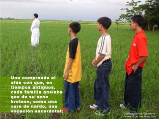 Uno comprende el afán con que, en tiempos antiguos, cada familia ansiaba que de su seno brotase, como una vara de nardo, una vocación sacerdotal;   