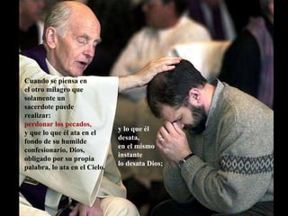 Cuando se piensa en  el otro milagro que solamente un  sacerdote puede realizar:  perdonar los pecados,   y que lo que él ata en el fondo de su humilde confesionario, Dios, obligado por su propia palabra, lo ata en el Cielo, y lo que él desata,  en el mismo instante  lo desata Dios; 