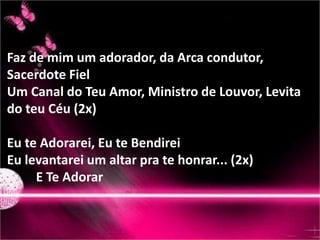 Faz de mim um adorador, da Arca condutor, 
Sacerdote Fiel 
Um Canal do Teu Amor, Ministro de Louvor, Levita 
do teu Céu (2x) 
Eu te Adorarei, Eu te Bendirei 
Eu levantarei um altar pra te honrar... (2x) 
E Te Adorar 
 