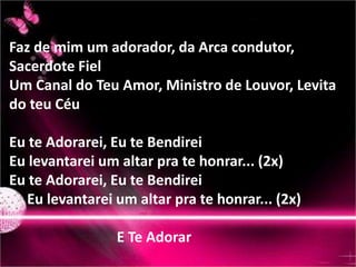 Faz de mim um adorador, da Arca condutor, 
Sacerdote Fiel 
Um Canal do Teu Amor, Ministro de Louvor, Levita 
do teu Céu 
Eu te Adorarei, Eu te Bendirei 
Eu levantarei um altar pra te honrar... (2x) 
Eu te Adorarei, Eu te Bendirei 
Eu levantarei um altar pra te honrar... (2x) 
E Te Adorar 
