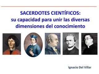 SACERDOTES CIENTÍFICOS:
su capacidad para unir las diversas
dimensiones del conocimiento
Ignacio Del Villar
 