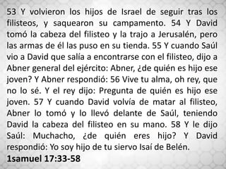 53 Y volvieron los hijos de Israel de seguir tras los
filisteos, y saquearon su campamento. 54 Y David
tomó la cabeza del filisteo y la trajo a Jerusalén, pero
las armas de él las puso en su tienda. 55 Y cuando Saúl
vio a David que salía a encontrarse con el filisteo, dijo a
Abner general del ejército: Abner, ¿de quién es hijo ese
joven? Y Abner respondió: 56 Vive tu alma, oh rey, que
no lo sé. Y el rey dijo: Pregunta de quién es hijo ese
joven. 57 Y cuando David volvía de matar al filisteo,
Abner lo tomó y lo llevó delante de Saúl, teniendo
David la cabeza del filisteo en su mano. 58 Y le dijo
Saúl: Muchacho, ¿de quién eres hijo? Y David
respondió: Yo soy hijo de tu siervo Isaí de Belén.
1samuel 17:33-58
 