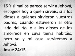 15 Y si mal os parece servir a Jehová,
escogeos hoy a quién sirváis; si a los
dioses a quienes sirvieron vuestros
padres, cuando estuvieron al otro
lado del río, o a los dioses de los
amorreos en cuya tierra habitáis;
pero yo y mi casa serviremos a
Jehová.
Josué 24:15
 