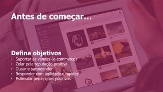 Antes de começar…
Defina objetivos
•  Suportar as vendas (e-commerce)
•  Zelar pela reputação positiva
•  Ousar e surpreender
•  Responder com agilidade e rapidez
•  Estimular percepções positivas
 