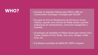 •  Formada em Relações Públicas pela UFRGS e MBA em
Conhecimento Tecnologia e Inovação pela FIA/USP.
•  Faz parte do time de Planejamento da AG2 Nurun (Grupo
Publicis), atuando como Gerente de Mídias Sociais e gerindo
profissionais de monitoramento, community management e
conteúdo.
•  Já participou da estratégia em Mídias Sociais para marcas como
Toyota, Bradesco Prime, Nestlé, Azul, Arno, Ultragaz, Hotéis
Accor, etc.
•  É professora convidada do SENAC/SP, ESPM e Impacta.
WHO?
 