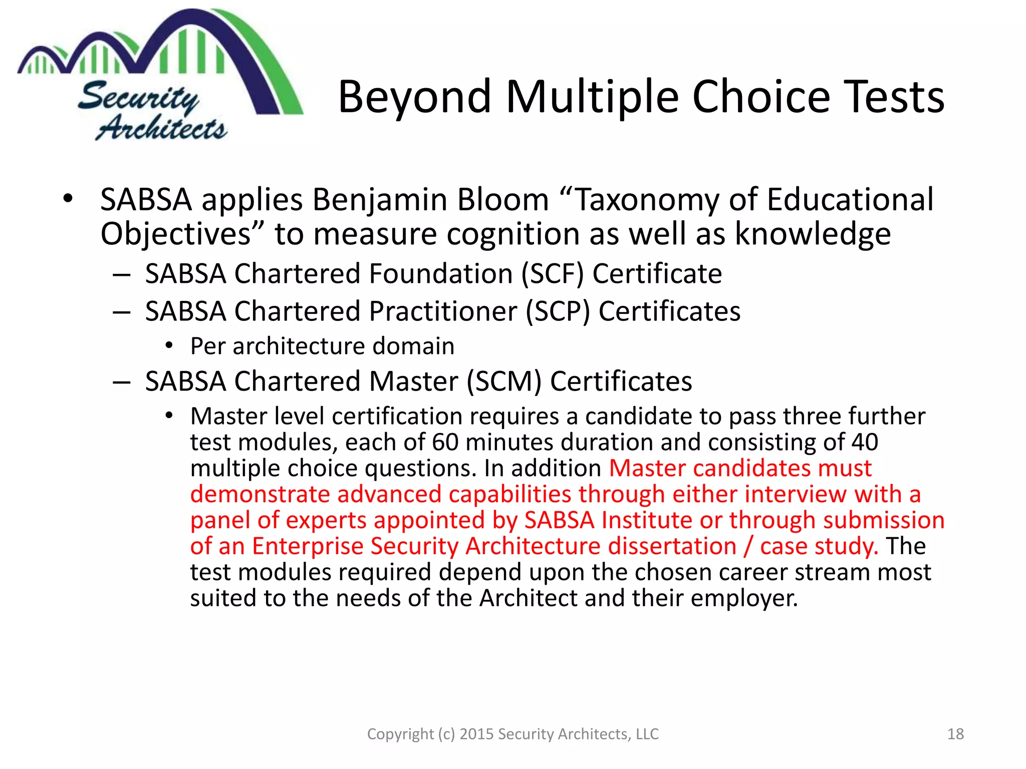 Beyond Multiple Choice Tests
• SABSA applies Benjamin Bloom “Taxonomy of Educational
Objectives” to measure cognition as well as knowledge
– SABSA Chartered Foundation (SCF) Certificate
– SABSA Chartered Practitioner (SCP) Certificates
• Per architecture domain
– SABSA Chartered Master (SCM) Certificates
• Master level certification requires a candidate to pass three further
test modules, each of 60 minutes duration and consisting of 40
multiple choice questions. In addition Master candidates must
demonstrate advanced capabilities through either interview with a
panel of experts appointed by SABSA Institute or through submission
of an Enterprise Security Architecture dissertation / case study. The
test modules required depend upon the chosen career stream most
suited to the needs of the Architect and their employer.
Copyright (c) 2015 Security Architects, LLC 18
 