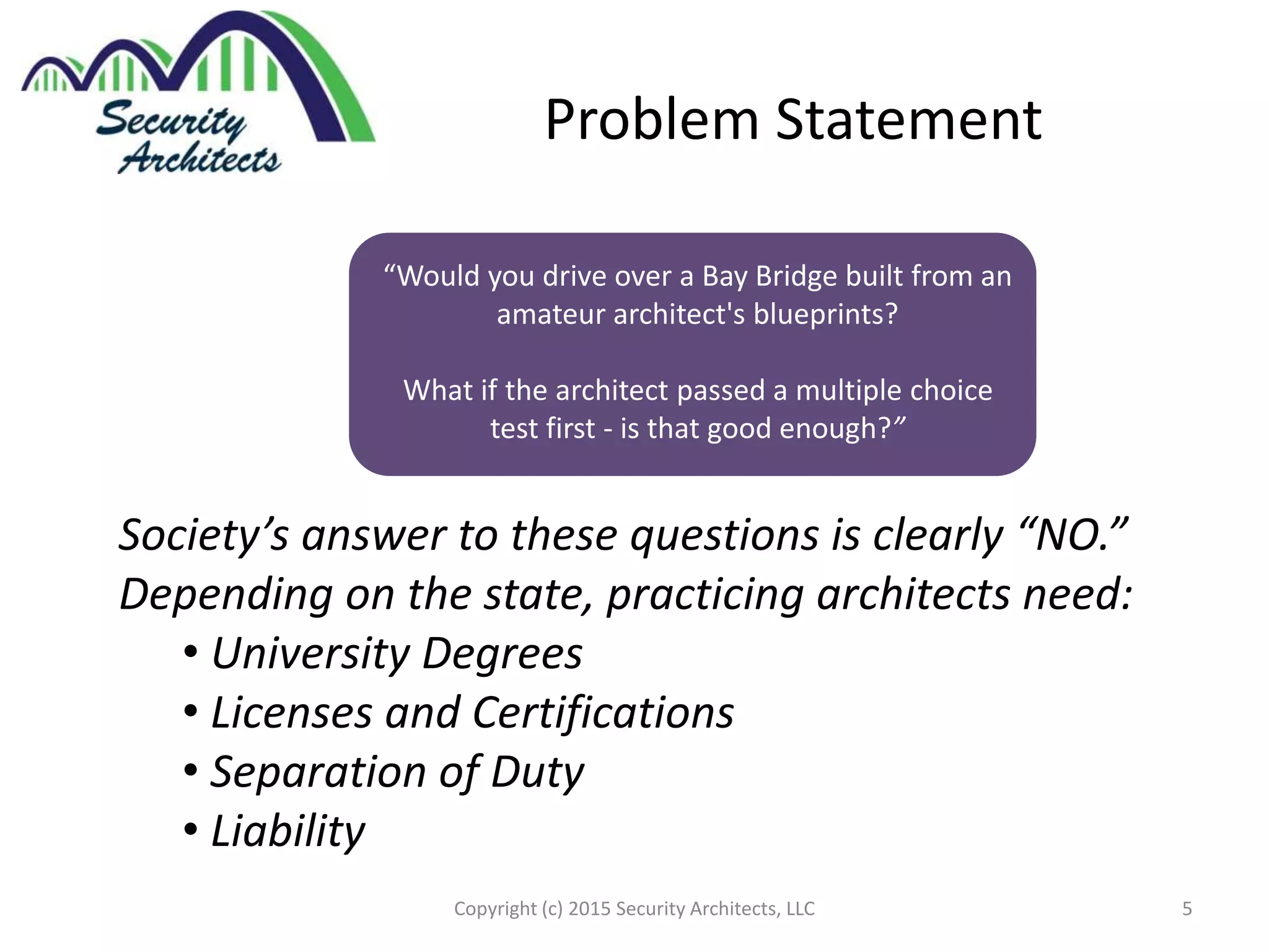 Problem Statement
“Would you drive over a Bay Bridge built from an
amateur architect's blueprints?
What if the architect passed a multiple choice
test first - is that good enough?”
Society’s answer to these questions is clearly “NO.”
Depending on the state, practicing architects need:
• University Degrees
• Licenses and Certifications
• Separation of Duty
• Liability
5Copyright (c) 2015 Security Architects, LLC
 