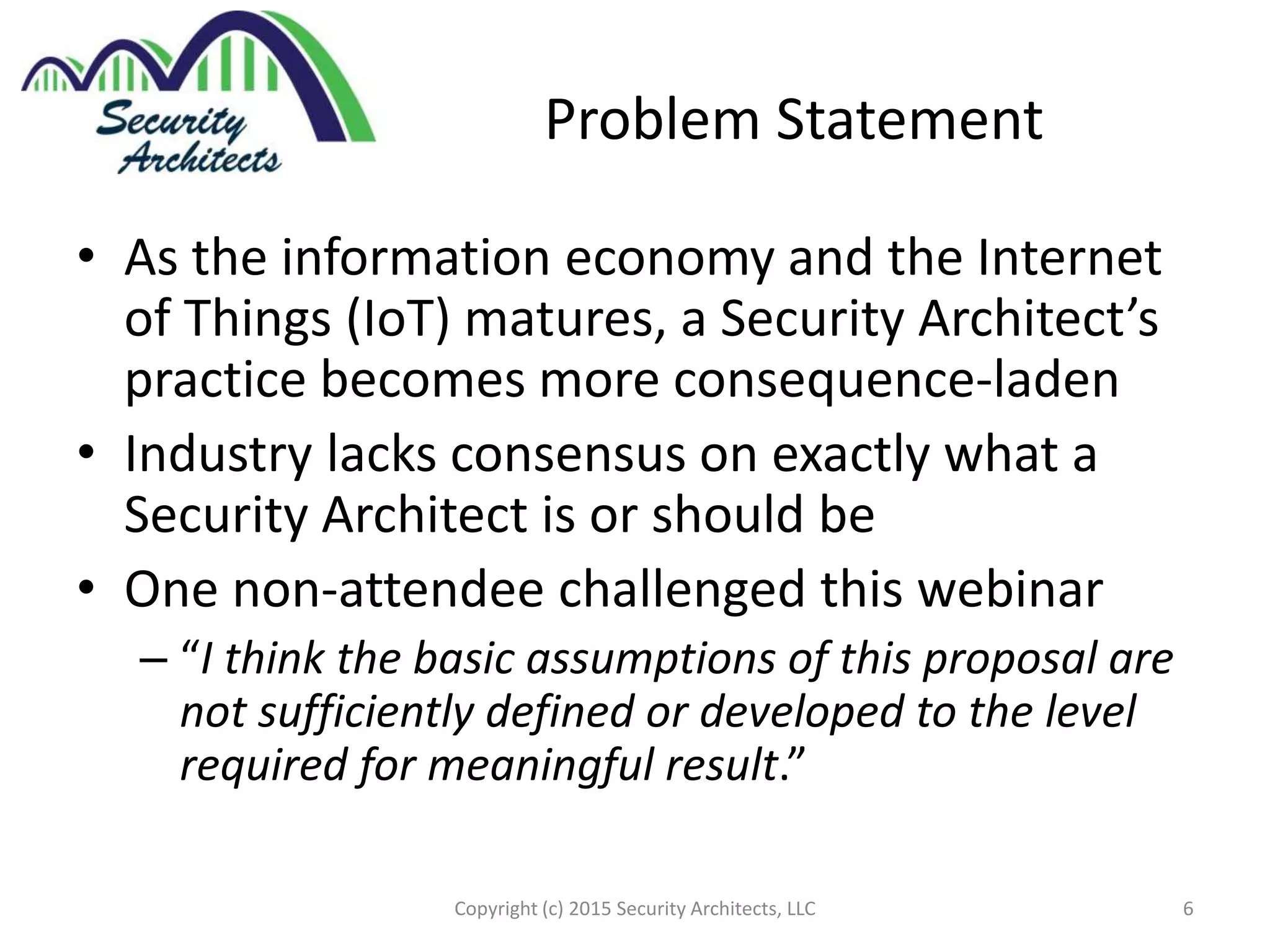 Problem Statement
• As the information economy and the Internet
of Things (IoT) matures, a Security Architect’s
practice becomes more consequence-laden
• Industry lacks consensus on exactly what a
Security Architect is or should be
• One non-attendee challenged this webinar
– “I think the basic assumptions of this proposal are
not sufficiently defined or developed to the level
required for meaningful result.”
Copyright (c) 2015 Security Architects, LLC 6
 