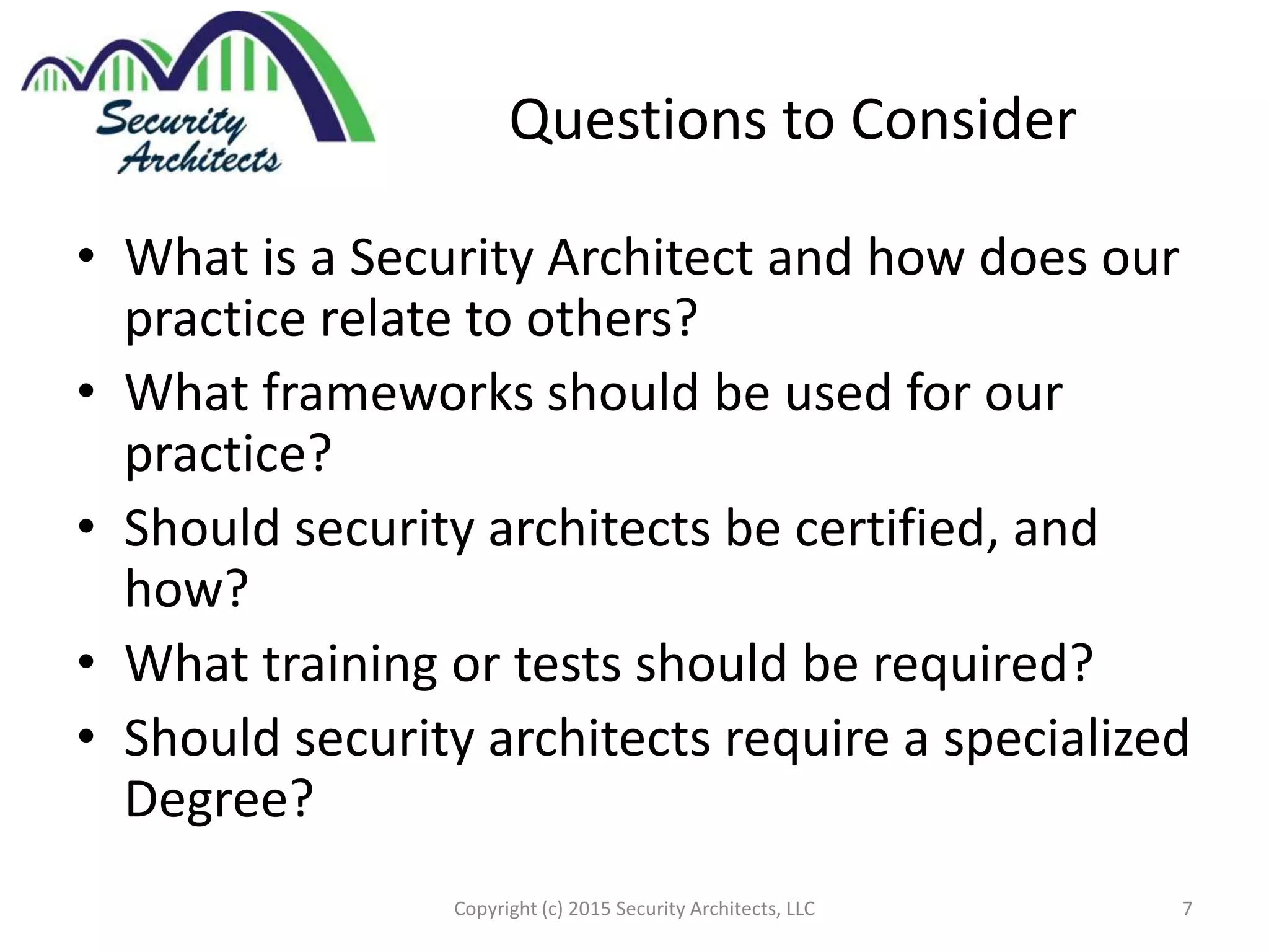 Questions to Consider
• What is a Security Architect and how does our
practice relate to others?
• What frameworks should be used for our
practice?
• Should security architects be certified, and
how?
• What training or tests should be required?
• Should security architects require a specialized
Degree?
Copyright (c) 2015 Security Architects, LLC 7
 