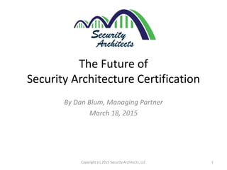 The Future of
Security Architecture Certification
By Dan Blum, Managing Partner
March 18, 2015
1Copyright (c) 2015 Security Architects, LLC
 