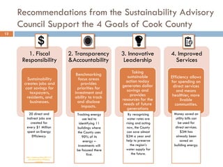 Recommendations from the Sustainability Advisory
Council Support the 4 Goals of Cook County
12
1. Fiscal
Responsibility
Sustainability
creates jobs and
cost savings for
taxpayers,
residents, and
businesses.
2. Transparency
&Accountability
Benchmarking
focus areas
provides
priorities for
investment and
ability to track
and disclose
impacts.
3. Innovative
Leadership
Taking
sustainable
action today
generates dollar
savings and
provides
resources for the
needs of future
generations
4. Improved
Services
Efficiency allows
for spending on
direct services
and means
healthier, more
livable
communities.
20 direct and
indirect jobs are
created for
every $1 Million
spent on Energy
Efficiency.
http://aceee.org/blog/2011/11
/how-does-energy-efficiency-
create-job
Money saved on
utility bills can
be used for
direct services.
$3M has
already been
saved on
building energy.
Tracking energy
use led to
identifying 11
buildings where
the County uses
90% of its
energy –
investments will
be focused there
first.
By recognizing
water rates are
rising and acting
now, the County
can save almost
$2M a year and
help to preserve
the region’s
water supply for
the future.
 