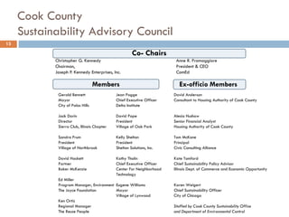 Cook County
Sustainability Advisory Council
Co- Chairs
Christopher G. Kennedy Anne R. Pramaggiore
Chairman, President & CEO
Joseph P. Kennedy Enterprises, Inc. ComEd
13
Gerald Bennett Jean Pogge David Anderson
Mayor Chief Executive Officer Consultant to Housing Authority of Cook County
City of Palos Hills Delta Institute
Jack Darin David Pope Alesia Hushaw
Director President Senior Financial Analyst
Sierra Club, Illinois Chapter Village of Oak Park Housing Authority of Cook County
Sandra Frum Kelly Shelton Tom McKone
President President Principal
Village of Northbrook Shelton Solutions, Inc. Civic Consulting Alliance
David Hackett Kathy Tholin Kate Tomford
Partner Chief Executive Officer Chief Sustainability Policy Advisor
Baker McKenzie Center For Neighborhood Illinois Dept. of Commerce and Economic Opportunity
Technology
Ed Miller
Program Manager, Environment Eugene Williams Karen Weigert
The Joyce Foundation Mayor Chief Sustainability Officer
Village of Lynwood City of Chicago
Ken Ortiz
Regional Manager Staffed by Cook County Sustainability Office
The Reuse People and Department of Environmental Control
Members Ex-officio Members
 