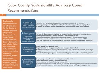 Cook County Sustainability Advisory Council
Recommendations
The Council’s
Recommendations
set a framework
for the County to
achieve significant
progress on
Sustainability for
Cook County
facilities and the
County Community
as a whole. As the
most significant
GHG contributor,
energy was the first
area to be
addressed, but the
same process
should be applied
to Water, Waste,
Transportation, and
other areas.
•Commit to 80% GHG reduction by 2050, for County operations and for the community
•Put energy management staff/IT framework in place to make energy analysis an ongoing effort
•Commit to an aggressive range of energy efficiency measures from no cost to capital investment
1. Reduce GHG
emissions from
County Operations,
starting with Energy
•For each GHG source, quantify the base, set goals, analyze ROI, and integrate into budget process
•Transportation: Undertake a detailed analysis of County fleet and fuel use
•Waste: Centralize waste and recycling responsibilities to identify diversion and cost savings
•Water: Use currently available means to reduce water consumption by an average of 30%
•Add other projects such as green purchasing and Information Technology, reduced use of coolants etc.
2. Create a central
reporting
framework
including waste,
water,
transportation, etc.
•Track overall GHG reduction goal
•Report annually on energy consumption and energy reduction efforts
•Build sustainability measures into performance measures of individual departments, and budget
process
•Coordinate building energy and other sustainability projects through a Sustainability Cabinet
3. Be Accountable
to Residents and
Taxpayers
•Aggregate grants and financing for municipal sustainability initiatives
•Identify sustainability projects in unincorporated areas
•Serve as a center for information sharing on sustainability
•Create “green employee” outreach program for workers to share sustainability messages in their communities
•Target economic development assistance and job training to transit and freight nodes, green jobs
4. Lead Community
Sustainability in
Suburban Cook
County
5
 