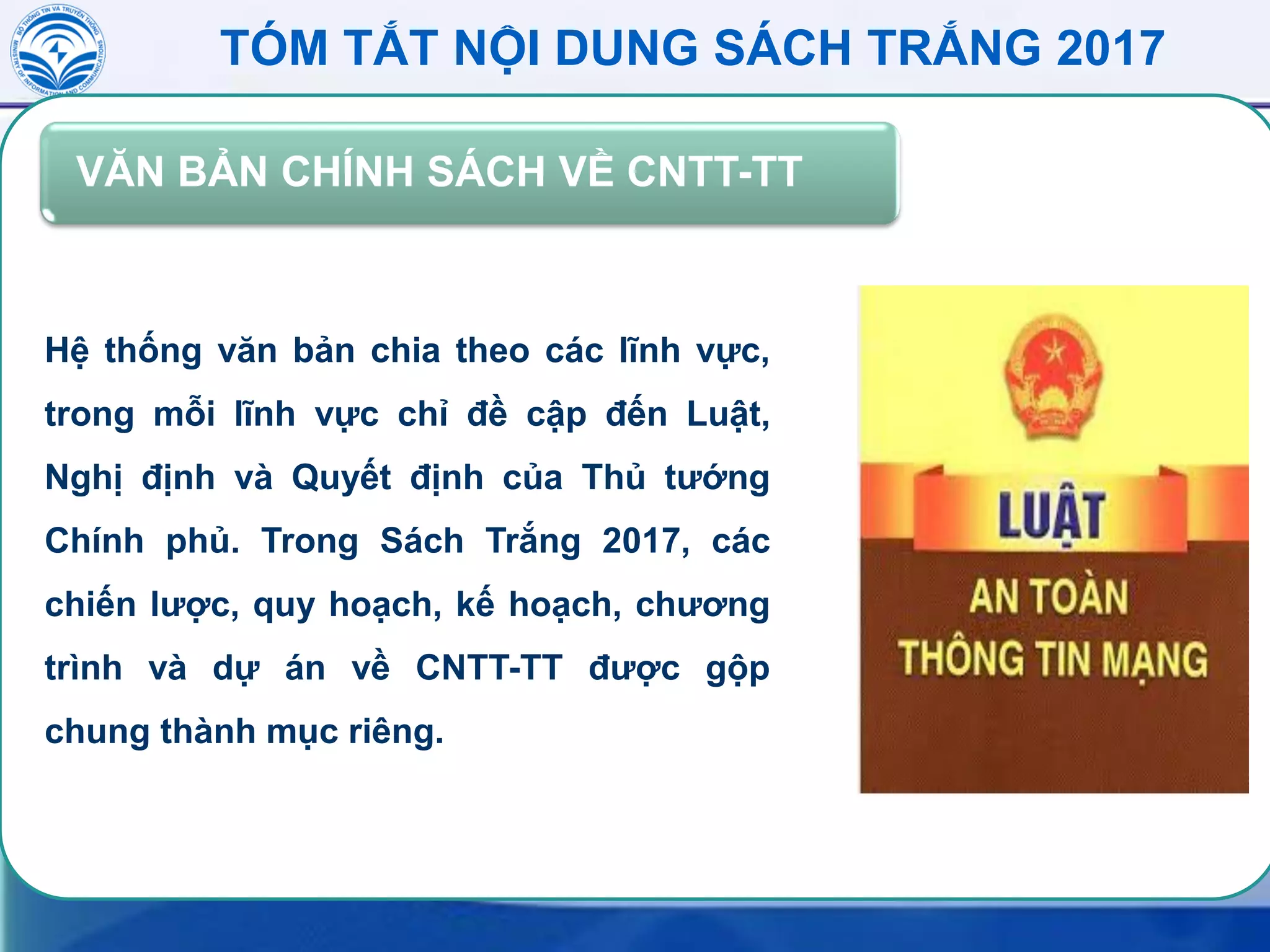 TÓM TẮT NỘI DUNG SÁCH TRẮNG 2017
VĂN BẢN CHÍNH SÁCH VỀ CNTT-TT
Hệ thống văn bản chia theo các lĩnh vực,
trong mỗi lĩnh vực chỉ đề cập đến Luật,
Nghị định và Quyết định của Thủ tướng
Chính phủ. Trong Sách Trắng 2017, các
chiến lược, quy hoạch, kế hoạch, chương
trình và dự án về CNTT-TT được gộp
chung thành mục riêng.
 