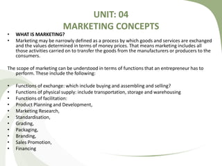 UNIT: 04
MARKETING CONCEPTS
• WHAT IS MARKETING?
• Marketing may be narrowly defined as a process by which goods and services are exchanged
and the values determined in terms of money prices. That means marketing includes all
those activities carried on to transfer the goods from the manufacturers or producers to the
consumers.
The scope of marketing can be understood in terms of functions that an entrepreneur has to
perform. These include the following:
• Functions of exchange: which include buying and assembling and selling?
• Functions of physical supply: include transportation, storage and warehousing
• Functions of facilitation:
• Product Planning and Development,
• Marketing Research,
• Standardisation,
• Grading,
• Packaging,
• Branding,
• Sales Promotion,
• Financing
 