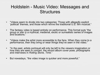 Holdstein - Music Video: Messages and Structures “ Videos seem to divide into two categories: Those with allegedly explicit ‘political’ themes, and those which revive the traditional U.S. film musical.” The fantasy video is based entirely on performance. This format puts “the group or star in a mythical, medieval, exotic or surrealistic series of images and locations.” “ Videos make the artist more accessible to the fans. When they come to a performance, then they bring or wear things they've seen in the video.” “ In the past, artists portrayal will only be left to the viewers imagination or how they are seen in concert, the record album cover pose, photographs and interviews in  Rolling Stone, Time. ”  But nowadays, “the video image is quicker and more powerful.”  