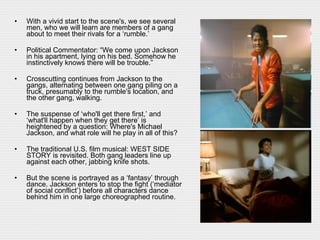 With a vivid start to the scene's, we see several men, who we will learn are members of a gang about to meet their rivals for a ‘rumble.’ Political Commentator: “We come upon Jackson in his apartment, lying on his bed. Somehow he instinctively knows there will be trouble.” Crosscutting continues from Jackson to the gangs, alternating between one gang piling on a truck, presumably to the rumble's location, and the other gang, walking.  The suspense of ‘who'll get there first,’ and ‘what'll happen when they get there’ is heightened by a question: Where's Michael Jackson, and what role will he play in all of this? The traditional U.S. film musical: WEST SIDE STORY is revisited. Both gang leaders line up against each other, jabbing knife shots.  But the scene is portrayed as a ‘fantasy’ through dance. Jackson enters to stop the fight (‘mediator of social conflict’) before all characters dance behind him in one large choreographed routine.  