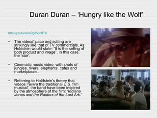 Duran Duran – ‘Hungry like the Wolf’ http://youtu.be/oOg5VxrRTi0 The videos' pace and editing are strikingly like that of TV commercials. As Holdstein would state: “It is the selling of both product and image”, in this case, the ‘star’. Cinematic music video, with shots of jungles, rivers, elephants, cafes and marketplaces.  Referring to Holdstein’s theory that videos ‘revive the traditional U.S. film musical’, the band have been inspired by the atmosphere of the film: ‘ Indiana Jones and the Raiders of the Lost Ark.’  