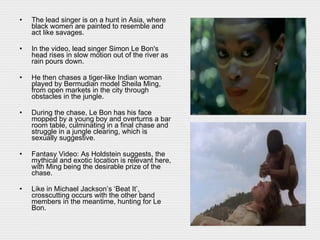 The lead singer is on a hunt in Asia, where black women are painted to resemble and act like savages. In the video, lead singer Simon Le Bon's head rises in slow motion out of the river as rain pours down.  He then chases a tiger-like Indian woman played by Bermudian model Sheila Ming, from open markets in the city through obstacles in the jungle.  During the chase, Le Bon has his face mopped by a young boy and overturns a bar room table, culminating in a final chase and struggle in a jungle clearing, which is sexually suggestive. Fantasy Video: As Holdstein suggests, the mythical and exotic location is relevant here, with Ming being the desirable prize of the chase.  Like in Michael Jackson’s ‘Beat It’, crosscutting occurs with the other band members in the meantime, hunting for Le Bon.   