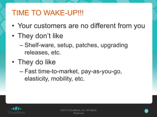 TIME TO WAKE-UP!!!
• Your customers are no different from you
• They don’t like
  – Shelf-ware, setup, patches, upgrading
    releases, etc.
• They do like
  – Fast time-to-market, pay-as-you-go,
    elasticity, mobility, etc.



                 ©2012 CloudBees, Inc. All Rights   10
                           Reserved
 
