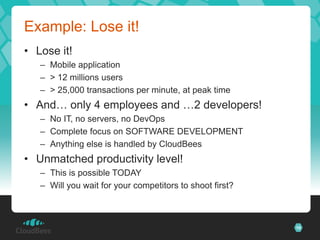 Example: Lose it!
• Lose it!
   – Mobile application
   – > 12 millions users
   – > 25,000 transactions per minute, at peak time
• And… only 4 employees and …2 developers!
   – No IT, no servers, no DevOps
   – Complete focus on SOFTWARE DEVELOPMENT
   – Anything else is handled by CloudBees
• Unmatched productivity level!
   – This is possible TODAY
   – Will you wait for your competitors to shoot first?



                                                          16
 