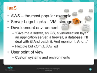 IaaS
• AWS – the most popular example
• Server Lego blocks – VM, storage, IP, etc.
• Development environment:
  – “Give me a server, an OS, a virtualization layer,
    an application server, a firewall, a database, I’ll
    deal with it! And patch it. And monitor it. And…”
  – Flexible but cOmpLiCaTed
• User point of view
  – Custom systems and environments


                   ©2012 CloudBees, Inc. All Rights       22
                             Reserved
 