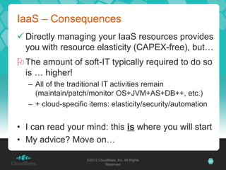 IaaS – Consequences
 Directly managing your IaaS resources provides
  you with resource elasticity (CAPEX-free), but…
 The amount of soft-IT typically required to do so
  is … higher!
   – All of the traditional IT activities remain
     (maintain/patch/monitor OS+JVM+AS+DB++, etc.)
   – + cloud-specific items: elasticity/security/automation


• I can read your mind: this is where you will start
• My advice? Move on…

                     ©2012 CloudBees, Inc. All Rights         25
                               Reserved
 
