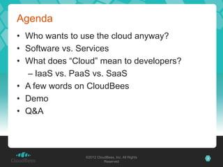 Agenda
• Who wants to use the cloud anyway?
• Software vs. Services
• What does “Cloud” mean to developers?
  – IaaS vs. PaaS vs. SaaS
• A few words on CloudBees
• Demo
• Q&A




                ©2012 CloudBees, Inc. All Rights   3
                          Reserved
 