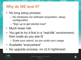 Why do WE love it?
• No long setup process
   – No hardware nor software acquisition, setup,
     configuration
   – “Sign up to get started now!”
• Much lower risk
• You get to try it first in a “real-life” environment,
  then scale as you see fit
   – Scale your spend, as you scale your usage
• Available “everywhere”
• No upgrade process, no v2.0 nightmare!

                    ©2012 CloudBees, Inc. All Rights      7
                              Reserved
 